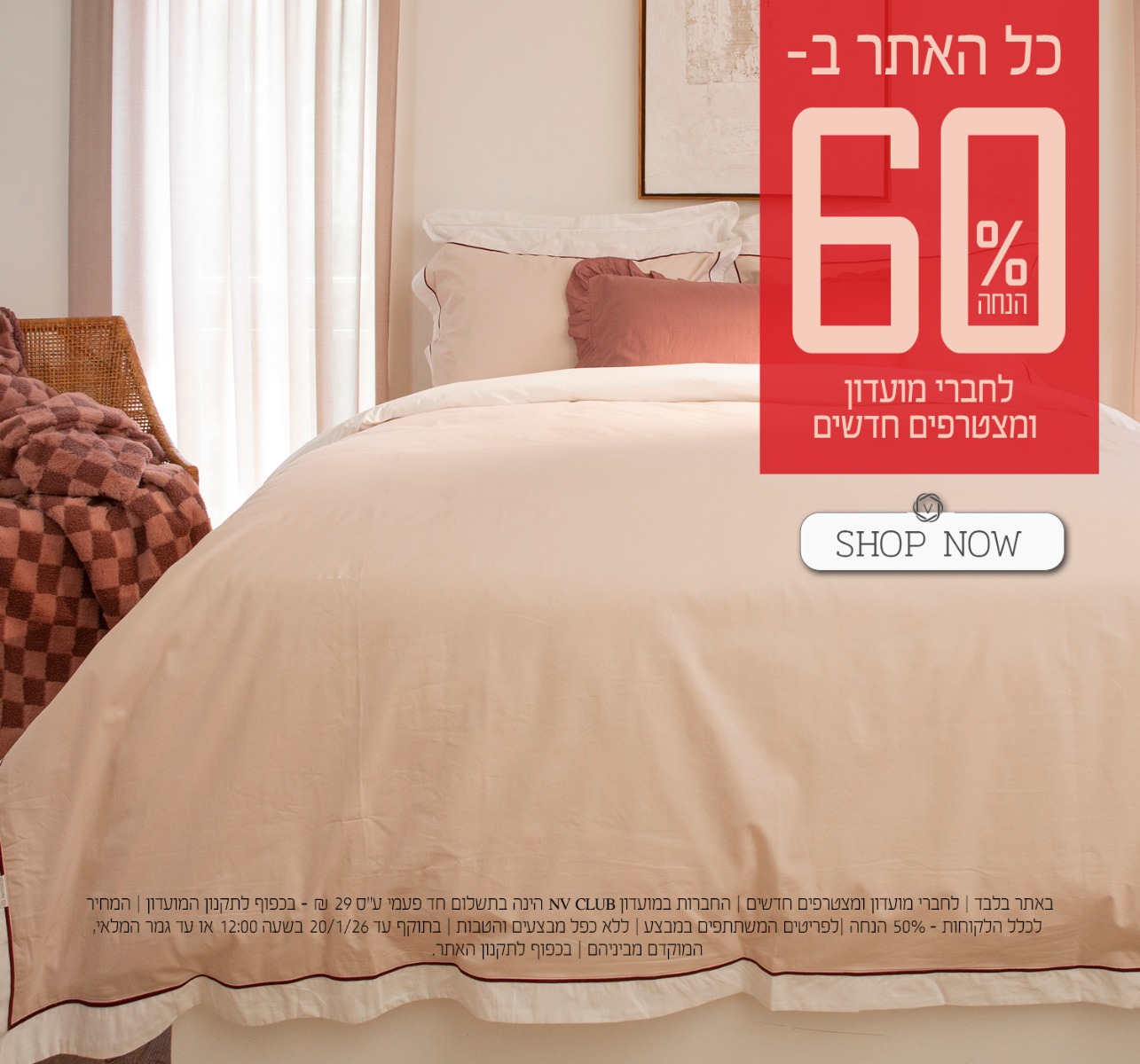 כל האתר ב 60% הנחה לחברי מועדון ומצטרפים חדשים. | באתר בלבד | לחברי מועדון ומצטרפים חדשים | החברות במועדון NV CLUB הינה בתשלום חד פעמי ע"ס 29 ₪ - בכפוף לתקנון המועדון | המחיר לכלל הלקוחות – 50% הנחה | לפריטים המשתתפים במבצע | ללא כפל מבצעים והטבות | בתוקף עד 20/1/26 בשעה 12:00 או עד גמר המלאי, המוקדם מביניהם | מינימום 200,00 יח' במלאי | החברה שומרת לעצמה את הזכות לסיים את המבצע ו/או כל חלק ממנו בכל עת על פי שיקול דעתה הבלעדי | המכירה תבוצע על בסיס המלאי הקיים ואין החברה מתחייבת לזמינותו של המוצר ו/או דגם ו/או צבע מסוים | בכפוף לתקנון האתר.