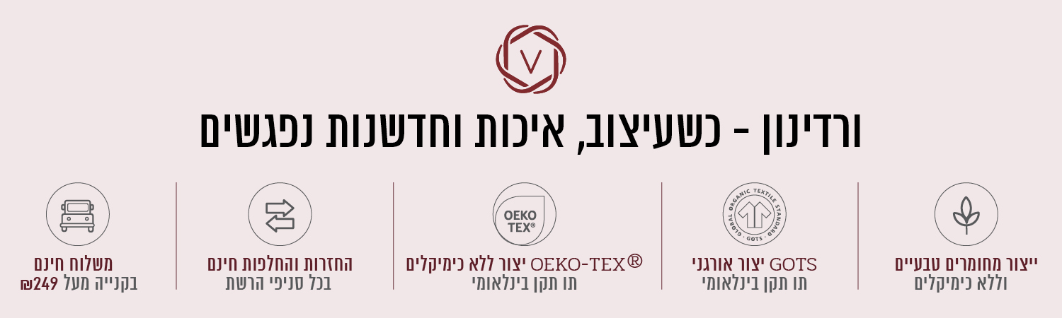 ורדינון – כשעיצוב, חדשנות ואיכות נפגשים. משלוח חינם בקנייה מעל ₪199, החזרות והחלפות חינם בכל סניפי הרשת, ייצור ללא כימיקלים עומד בתו תקן OEKO-TEX® – תו תקן בינלאומי, ייצור אורגני GOTS – תו תקן בינלאומי, ייצור מחומרים טבעיים וללא כימיקלים