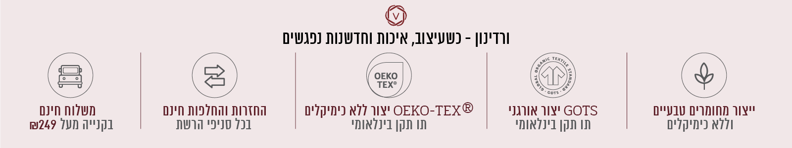 ורדינון – כשעיצוב, חדשנות ואיכות נפגשים. משלוח חינם בקנייה מעל ₪199, החזרות והחלפות חינם בכל סניפי הרשת, ייצור ללא כימיקלים עומד בתו תקן OEKO-TEX® – תו תקן בינלאומי, ייצור אורגני GOTS – תו תקן בינלאומי, ייצור מחומרים טבעיים וללא כימיקלים