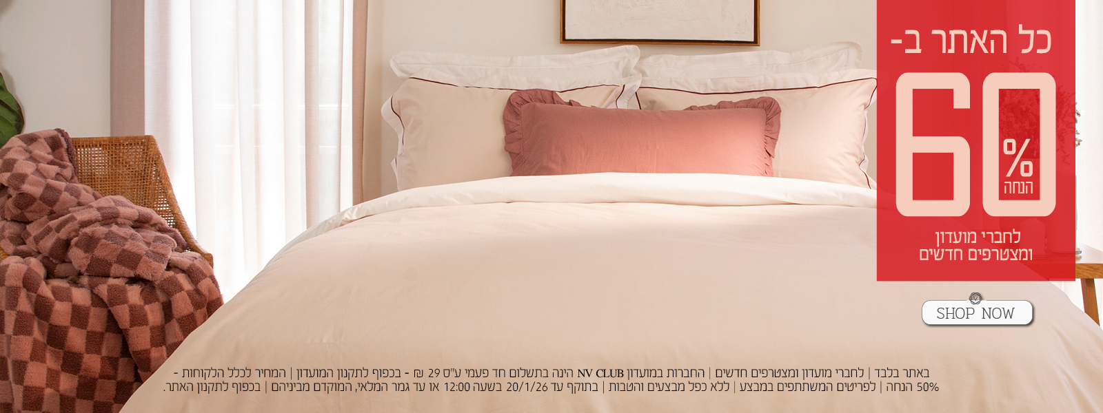 כל האתר ב 60% הנחה לחברי מועדון ומצטרפים חדשים. | באתר בלבד | לחברי מועדון ומצטרפים חדשים | החברות במועדון NV CLUB הינה בתשלום חד פעמי ע"ס 29 ₪ - בכפוף לתקנון המועדון | המחיר לכלל הלקוחות – 50% הנחה | לפריטים המשתתפים במבצע | ללא כפל מבצעים והטבות | בתוקף עד 20/1/26 בשעה 12:00 או עד גמר המלאי, המוקדם מביניהם | מינימום 200,00 יח' במלאי | החברה שומרת לעצמה את הזכות לסיים את המבצע ו/או כל חלק ממנו בכל עת על פי שיקול דעתה הבלעדי | המכירה תבוצע על בסיס המלאי הקיים ואין החברה מתחייבת לזמינותו של המוצר ו/או דגם ו/או צבע מסוים | בכפוף לתקנון האתר.
