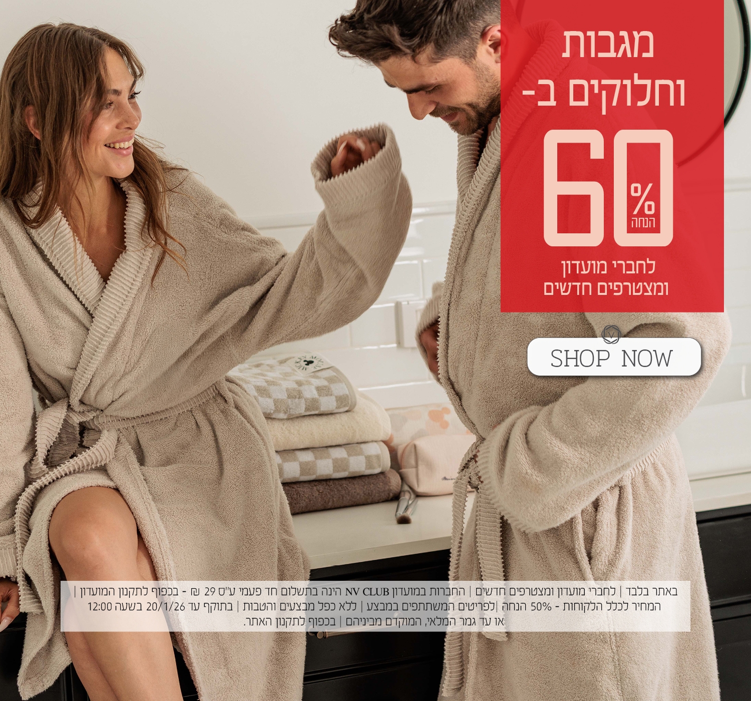 מגבות וחלוקים ב- 60% הנחה לחברי מועדון ומצטרפים חדשים. | באתר בלבד | לחברי מועדון ומצטרפים חדשים | החברות במועדון NV CLUB הינה בתשלום חד פעמי ע"ס 29 ₪ - בכפוף לתקנון המועדון | המחיר לכלל הלקוחות – 50% הנחה | לפריטים המשתתפים במבצע | ללא כפל מבצעים והטבות | בתוקף עד 20/1/26 בשעה 12:00 או עד גמר המלאי, המוקדם מביניהם | מינימום 200,00 יח' במלאי | החברה שומרת לעצמה את הזכות לסיים את המבצע ו/או כל חלק ממנו בכל עת על פי שיקול דעתה הבלעדי | המכירה תבוצע על בסיס המלאי הקיים ואין החברה מתחייבת לזמינותו של המוצר ו/או דגם ו/או צבע מסוים | בכפוף לתקנון האתר.