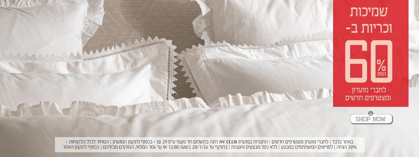 שמיכות וכריות ב- 60% הנחה לחברי מועדון ומצטרפים חדשים. | באתר בלבד | לחברי מועדון ומצטרפים חדשים | החברות במועדון NV CLUB הינה בתשלום חד פעמי ע"ס 29 ₪ - בכפוף לתקנון המועדון | המחיר לכלל הלקוחות – 50% הנחה | לפריטים המשתתפים במבצע | ללא כפל מבצעים והטבות | בתוקף עד 20/1/26 בשעה 12:00 או עד גמר המלאי, המוקדם מביניהם | מינימום 200,00 יח' במלאי | החברה שומרת לעצמה את הזכות לסיים את המבצע ו/או כל חלק ממנו בכל עת על פי שיקול דעתה הבלעדי | המכירה תבוצע על בסיס המלאי הקיים ואין החברה מתחייבת לזמינותו של המוצר ו/או דגם ו/או צבע מסוים | בכפוף לתקנון האתר.