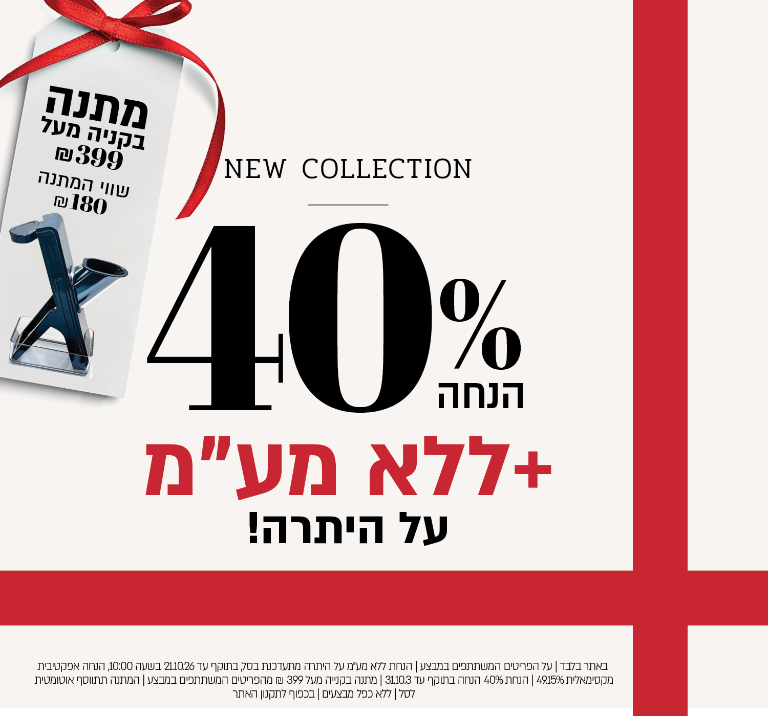 באתר בלבד | על הפריטים המשתתפים במבצע | הנחת ללא מע"מ על היתרה מתעדכנת בסל, בתוקף עד 21.10.26 בשעה 10:00, הנחה אפקטיבית מקסימאלית 49.15% | הנחת 40% הנחה בתוקף עד 31.10.3 | מתנה בקנייה מעל 399 ₪ מהפריטים המשתתפים במבצע | המתנה תתווסף אוטומטית לסל | ללא כפל מבצעים | בכפוף לתקנון האתר