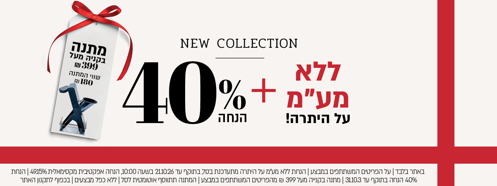 באתר בלבד | על הפריטים המשתתפים במבצע | הנחת ללא מע"מ על היתרה מתעדכנת בסל, בתוקף עד 21.10.26 בשעה 10:00, הנחה אפקטיבית מקסימאלית 49.15% | הנחת 40% הנחה בתוקף עד 31.10.3 | מתנה בקנייה מעל 399 ₪ מהפריטים המשתתפים במבצע | המתנה תתווסף אוטומטית לסל | ללא כפל מבצעים | בכפוף לתקנון האתר