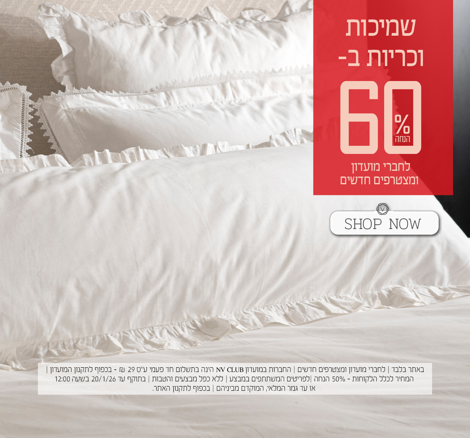 שמיכות וכריות ב- 60% הנחה לחברי מועדון ומצטרפים חדשים. | באתר בלבד | לחברי מועדון ומצטרפים חדשים | החברות במועדון NV CLUB הינה בתשלום חד פעמי ע"ס 29 ₪ - בכפוף לתקנון המועדון | המחיר לכלל הלקוחות – 50% הנחה | לפריטים המשתתפים במבצע | ללא כפל מבצעים והטבות | בתוקף עד 20/1/26 בשעה 12:00 או עד גמר המלאי, המוקדם מביניהם | מינימום 200,00 יח' במלאי | החברה שומרת לעצמה את הזכות לסיים את המבצע ו/או כל חלק ממנו בכל עת על פי שיקול דעתה הבלעדי | המכירה תבוצע על בסיס המלאי הקיים ואין החברה מתחייבת לזמינותו של המוצר ו/או דגם ו/או צבע מסוים | בכפוף לתקנון האתר.