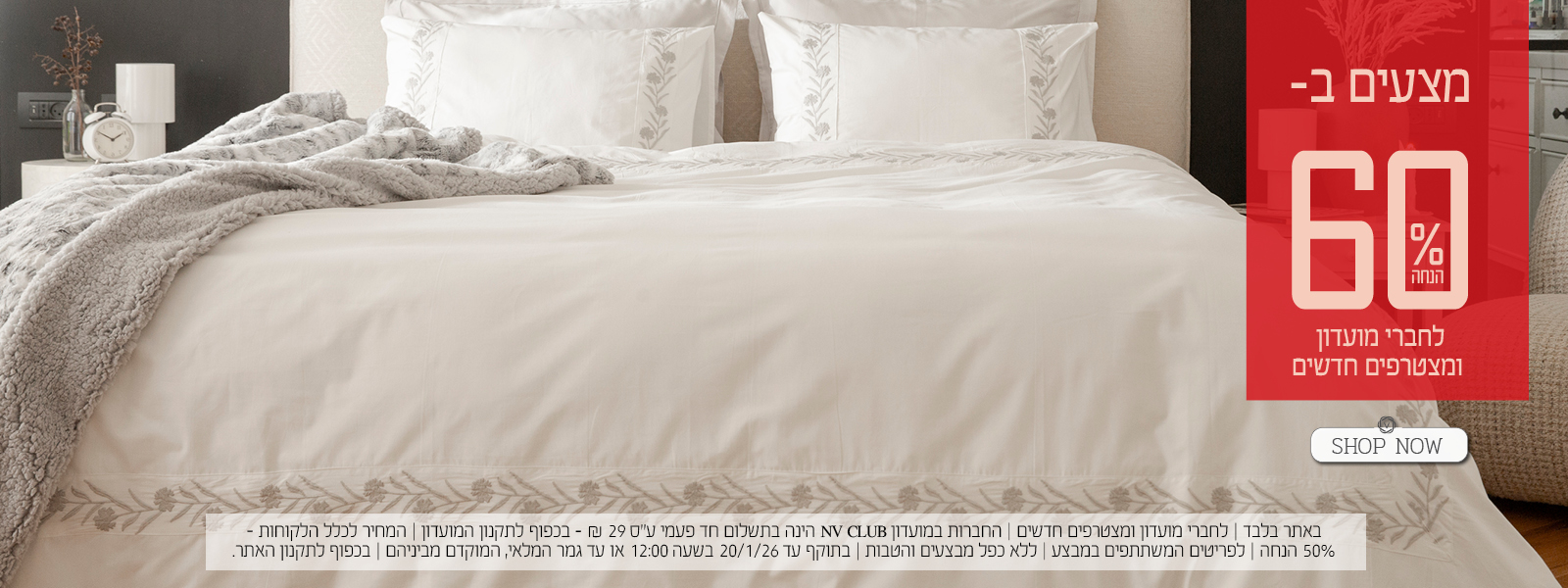 מצעים ב- 60% הנחה לחברי מועדון ומצטרפים חדשים. | באתר בלבד | לחברי מועדון ומצטרפים חדשים | החברות במועדון NV CLUB הינה בתשלום חד פעמי ע"ס 29 ₪ - בכפוף לתקנון המועדון | המחיר לכלל הלקוחות – 50% הנחה | לפריטים המשתתפים במבצע | ללא כפל מבצעים והטבות | בתוקף עד 20/1/26 בשעה 12:00 או עד גמר המלאי, המוקדם מביניהם | מינימום 200,00 יח' במלאי | החברה שומרת לעצמה את הזכות לסיים את המבצע ו/או כל חלק ממנו בכל עת על פי שיקול דעתה הבלעדי | המכירה תבוצע על בסיס המלאי הקיים ואין החברה מתחייבת לזמינותו של המוצר ו/או דגם ו/או צבע מסוים | בכפוף לתקנון האתר.