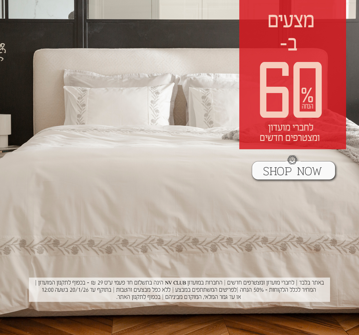 מצעים ב- 60% הנחה לחברי מועדון ומצטרפים חדשים. | באתר בלבד | לחברי מועדון ומצטרפים חדשים | החברות במועדון NV CLUB הינה בתשלום חד פעמי ע"ס 29 ₪ - בכפוף לתקנון המועדון | המחיר לכלל הלקוחות – 50% הנחה | לפריטים המשתתפים במבצע | ללא כפל מבצעים והטבות | בתוקף עד 20/1/26 בשעה 12:00 או עד גמר המלאי, המוקדם מביניהם | מינימום 200,00 יח' במלאי | החברה שומרת לעצמה את הזכות לסיים את המבצע ו/או כל חלק ממנו בכל עת על פי שיקול דעתה הבלעדי | המכירה תבוצע על בסיס המלאי הקיים ואין החברה מתחייבת לזמינותו של המוצר ו/או דגם ו/או צבע מסוים | בכפוף לתקנון האתר.