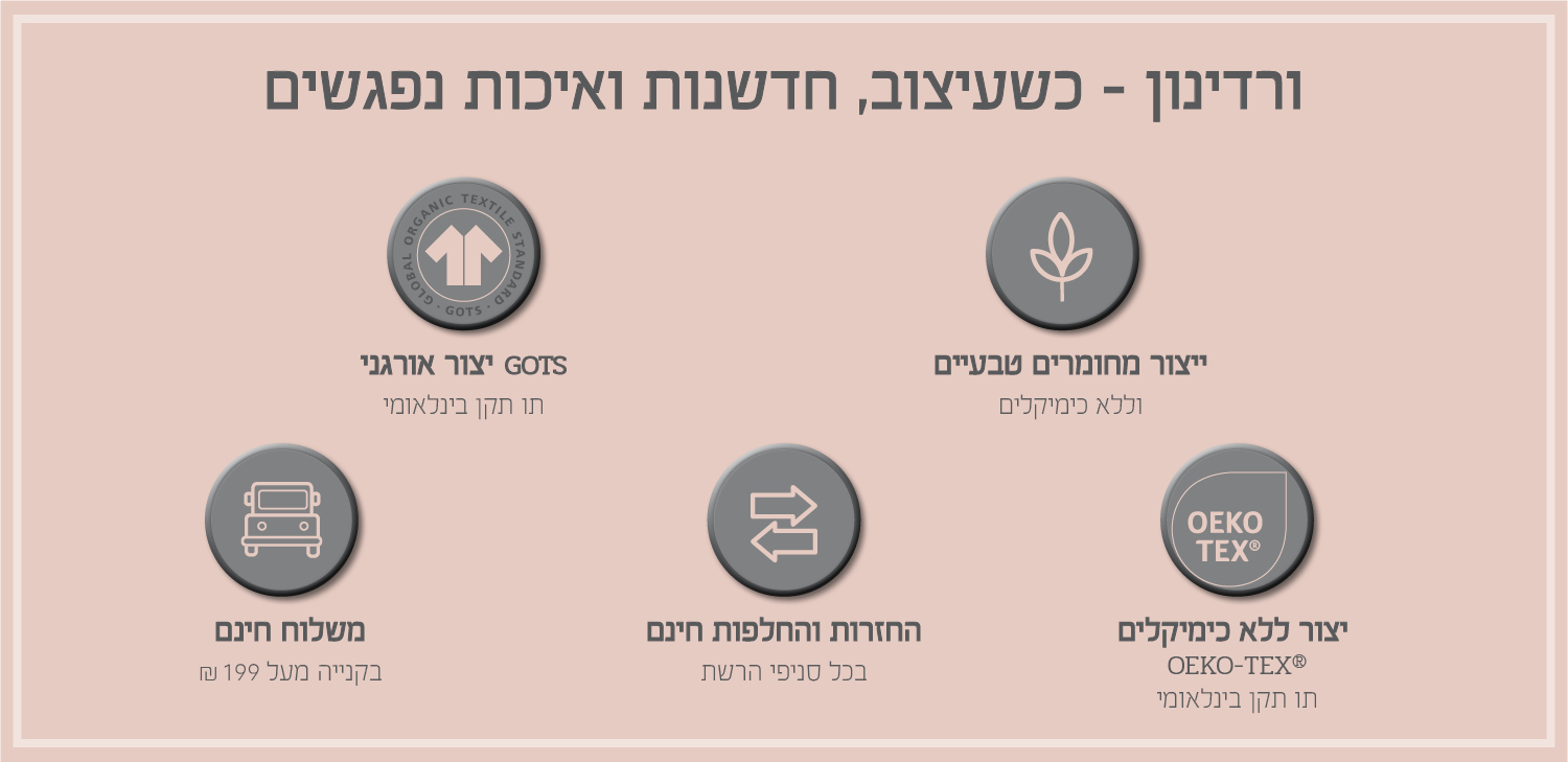 ורדינון – כשעיצוב, חדשנות ואיכות נפגשים. משלוח חינם בקנייה מעל ₪199, החזרות והחלפות חינם בכל סניפי הרשת, ייצור ללא כימיקלים עומד בתו תקן OEKO-TEX® – תו תקן בינלאומי, ייצור אורגני GOTS – תו תקן בינלאומי, ייצור מחומרים טבעיים וללא כימיקלים