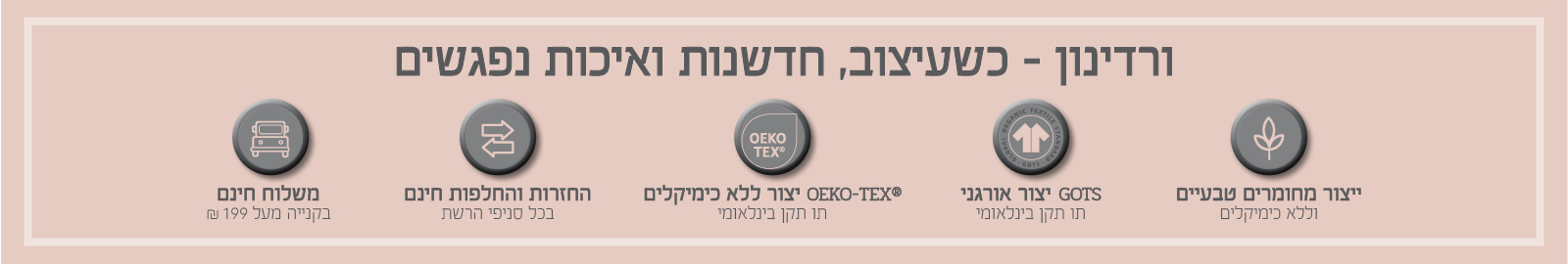 ורדינון – כשעיצוב, חדשנות ואיכות נפגשים. משלוח חינם בקנייה מעל ₪199, החזרות והחלפות חינם בכל סניפי הרשת, ייצור ללא כימיקלים עומד בתו תקן OEKO-TEX® – תו תקן בינלאומי, ייצור אורגני GOTS – תו תקן בינלאומי, ייצור מחומרים טבעיים וללא כימיקלים