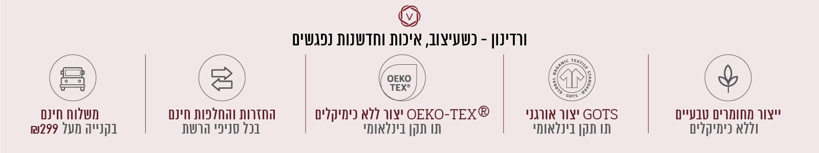 ורדינון – כשעיצוב, חדשנות ואיכות נפגשים. משלוח חינם בקנייה מעל ₪299, החזרות והחלפות חינם בכל סניפי הרשת, ייצור ללא כימיקלים עומד בתו תקן OEKO-TEX® – תו תקן בינלאומי, ייצור אורגני GOTS – תו תקן בינלאומי, ייצור מחומרים טבעיים וללא כימיקלים