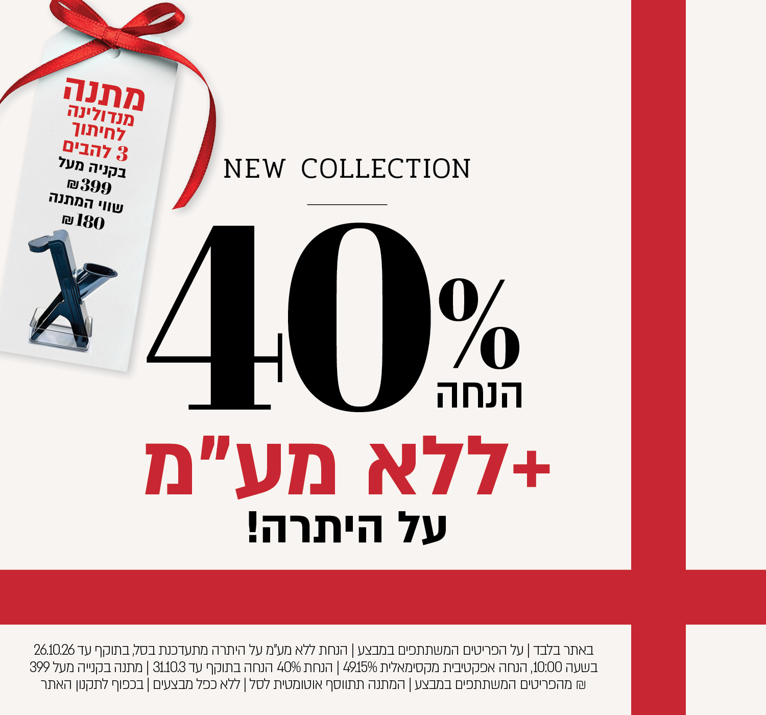 באתר בלבד | על הפריטים המשתתפים במבצע | הנחת ללא מע"מ על היתרה מתעדכנת בסל, בתוקף עד 26.10.26 בשעה 10:00, הנחה אפקטיבית מקסימאלית 49.15% | הנחת 40% הנחה בתוקף עד 31.10.3 | מתנה בקנייה מעל 399 ₪ מהפריטים המשתתפים במבצע | המתנה תתווסף אוטומטית לסל | ללא כפל מבצעים | בכפוף לתקנון האתר