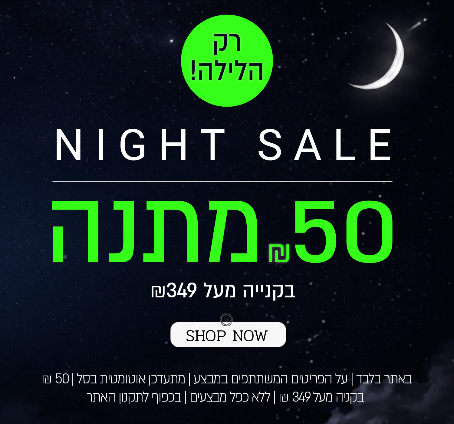 נייט סייל! 50 שח במתנה בקניה מעל 349 ש"ח - רק הלילה! באתר ורדינון ונעמן | על הפריטים המשתתפים במבצע  | מתעדכן אוטומטית בסל | בתוקף עד 01.07.26 | בכפוף לתקנון האתר - SHOP NOW