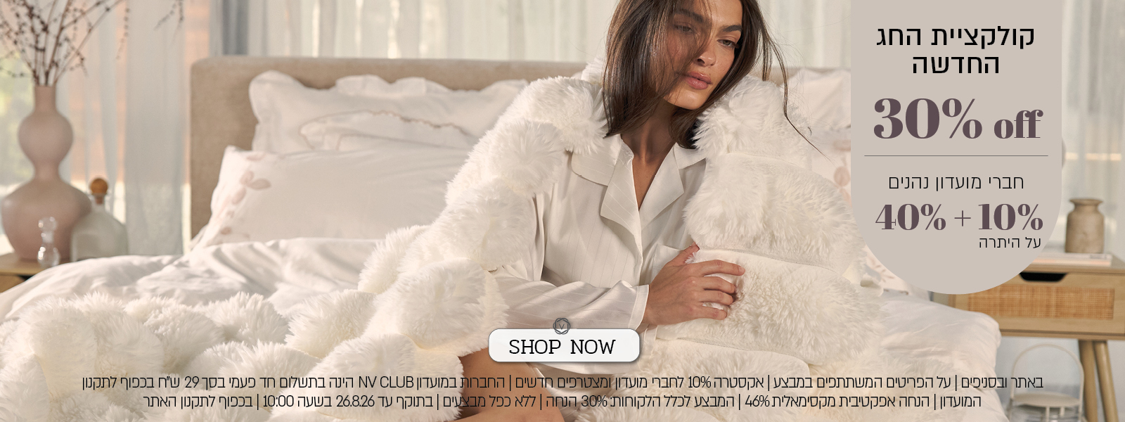 מבצע על קולקציית החג החדשה בורדינון – 30% הנחה לכלל הלקוחות. חברי מועדון ומצטרפים חדשים נהנים מ־40% הנחה ובנוסף 10% הנחה, בהנחה אפקטיבית מקסימלית של 46%. החברות במועדון NV CLUB בתשלום חד־פעמי של 29 ₪. המבצע תקף באתר ובסניפים, על הפריטים המשתתפים במבצע, ללא כפל מבצעים, עד 26.8.26 בשעה 10:00 ובכפוף לתקנון האתר והמועדון.