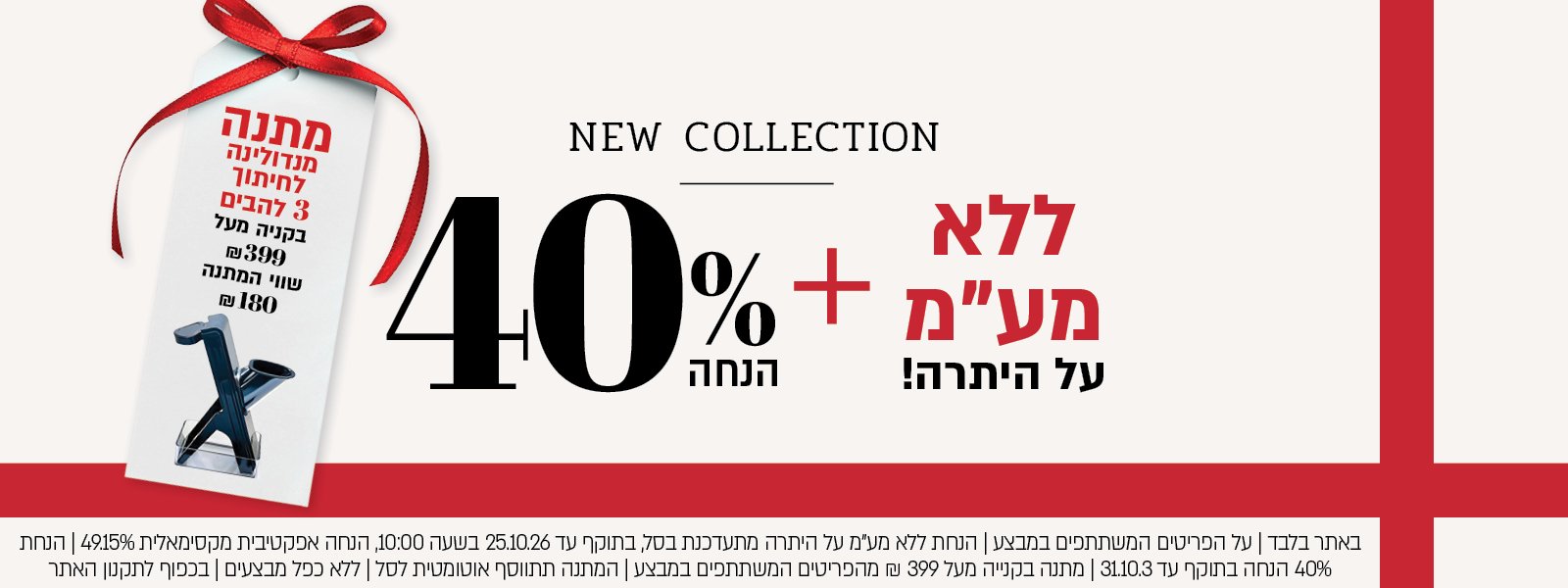 באתר בלבד | על הפריטים המשתתפים במבצע | הנחת ללא מע"מ על היתרה מתעדכנת בסל, בתוקף עד 25.10.26 בשעה 10:00, הנחה אפקטיבית מקסימאלית 49.15% | הנחת 40% הנחה בתוקף עד 31.10.3 | מתנה בקנייה מעל 399 ₪ מהפריטים המשתתפים במבצע | המתנה תתווסף אוטומטית לסל | ללא כפל מבצעים | בכפוף לתקנון האתר