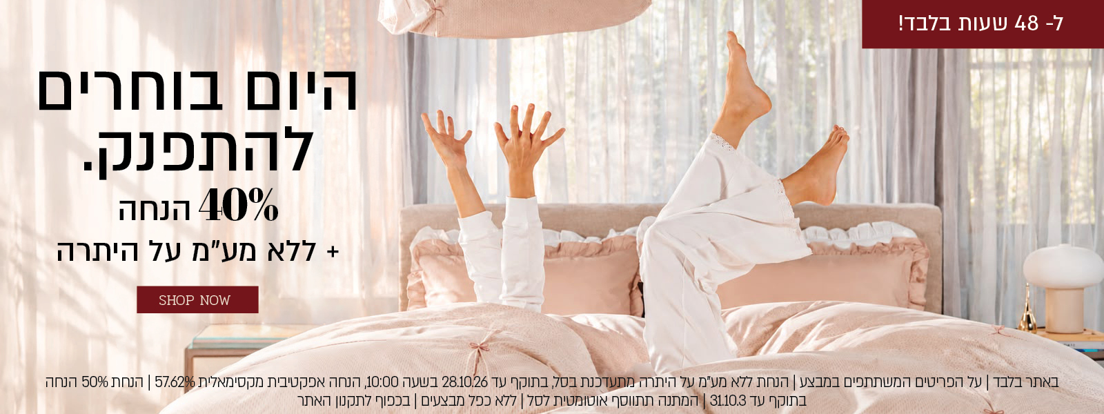 באתר בלבד | על הפריטים המשתתפים במבצע |  48 שעות בלבד הנחת ללא מע"מ על היתרה מתעדכנת בסל, בתוקף עד 28.10.26 בשעה 10:00, הנחה אפקטיבית מקסימאלית 49.15% | הנחת 40% הנחה בתוקף עד 31.10.3 | מתנה בקנייה מעל 399 ₪ מהפריטים המשתתפים במבצע | המתנה תתווסף אוטומטית לסל | ללא כפל מבצעים | בכפוף לתקנון האתר