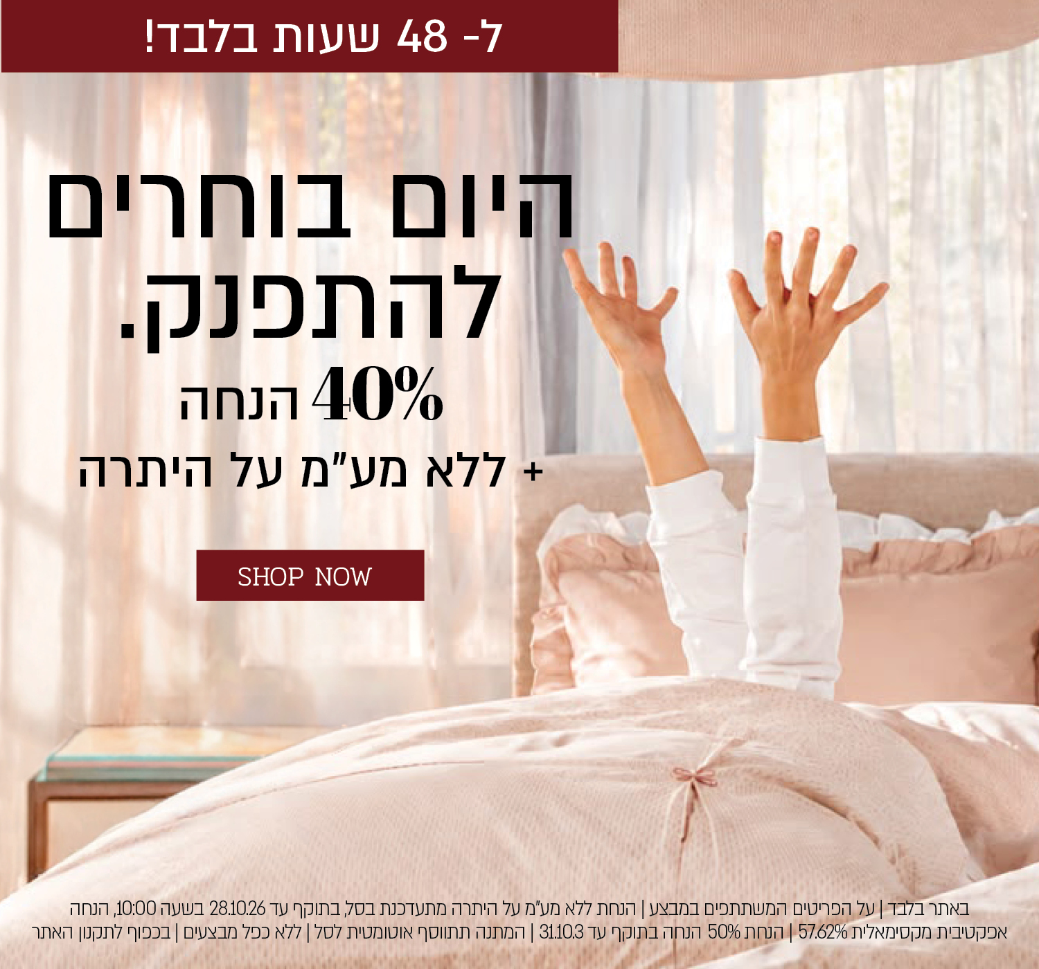 באתר בלבד | על הפריטים המשתתפים במבצע |  48 שעות בלבד הנחת ללא מע"מ על היתרה מתעדכנת בסל, בתוקף עד 28.10.26 בשעה 10:00, הנחה אפקטיבית מקסימאלית 49.15% | הנחת 40% הנחה בתוקף עד 31.10.3 | מתנה בקנייה מעל 399 ₪ מהפריטים המשתתפים במבצע | המתנה תתווסף אוטומטית לסל | ללא כפל מבצעים | בכפוף לתקנון האתר