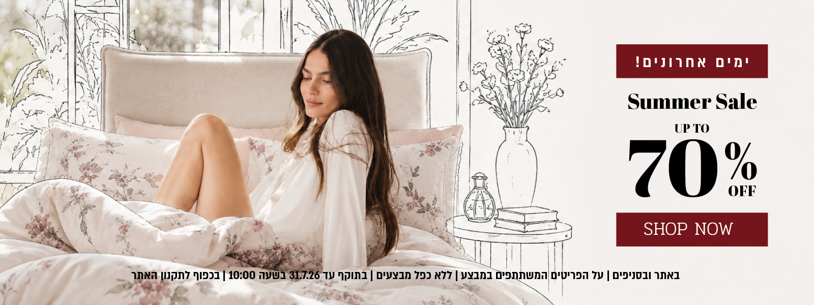ההזדמנות האחרונה למבצע הקיץ באתר ובסניפים – עד 70% הנחה על מגוון פריטים המשתתפים במבצע. המבצע תקף באתר ובסניפים, ללא כפל מבצעים, עד 31.7.26 בשעה 10:00 ובכפוף לתקנון האתר.